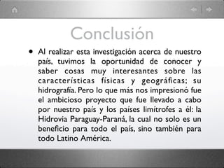 Conclusión
•   Al realizar esta investigación acerca de nuestro
    país, tuvimos la oportunidad de conocer y
    saber cosas muy interesantes sobre las
    características físicas y geográﬁcas; su
    hidrografía. Pero lo que más nos impresionó fue
    el ambicioso proyecto que fue llevado a cabo
    por nuestro país y los países limítrofes a él: la
    Hidrovia Paraguay-Paraná, la cual no solo es un
    beneﬁcio para todo el país, sino también para
    todo Latino América.
 