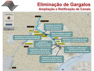 Eliminação de Gargalos
                                             Ampliação e Retificação de Canais

                                       SÃO SIMÃO




                                                   ÁGUA VERMELHA




                                                           Ampliação do Canal a
                    ILHA SOLTEIRA
                                                           jusante da Eclusa de
                                                            Nova Avanhandava
                        JUPIA
                                    TRÊS IRMÃOS


                                     NOVA AVANHANDAVA
                                                                   Dique de ligação a jusante
                                                                    da Eclusa de Promissão
    Ampliação do Canal submerso de                  PROMISSÃO
                                                                      IBITINGA
    aproximação da Ponte da SP-425                                                       Ampliação e retificação do Canal
                                                                           BARIRI         de acesso à Eclusa de Ibitinga
                                            Ampliação e
                PORTO PRIMAVERA
                                       retificação do Canal                      BARRA BONITA


               ROSANA
                                        de Igaraçu do Tietê
                                                                                                  Ampliação e retificação do
                         Ampliação e retificação do                                                  Canal no km 74 ao 89
                          Canal no km 61 ao 74 do                                               do reservatório de Barra Bonita
                        reservatório de Barra Bonita

                                                    Ampliação e retificação do
                                                    Canal no km 88 ao 110 do
                                                   reservatório de Barra Bonita



ITAIPU
 