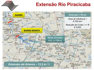 Extensão Rio Piracicaba

     BARIRI                                        Extensão = 55 km
                                                  Área de Influência =
                                                      6.700 km2
                                                Redução de Custo / t = R
                                                       $ 5,60/t
              BARRA BONITA


                               Bitola Simples
                               ALL (+15km)




Extensão até Ártemis – 13,5 m / 1
 