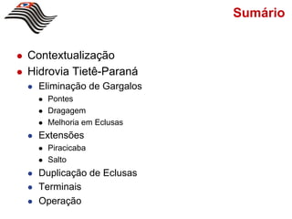 Sumário


l    Contextualização
l    Hidrovia Tietê-Paraná
      l    Eliminação de Gargalos
            l    Pontes
            l    Dragagem
            l    Melhoria em Eclusas
      l    Extensões
            l    Piracicaba
            l    Salto
      l    Duplicação de Eclusas
      l    Terminais
      l    Operação
 