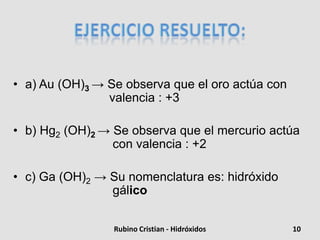 • a) Au (OH)3 → Se observa que el oro actúa con
valencia : +3
• b) Hg2 (OH)2 → Se observa que el mercurio actúa
con valencia : +2
• c) Ga (OH)2 → Su nomenclatura es: hidróxido
gálico
10Rubino Cristian - Hidróxidos
 
