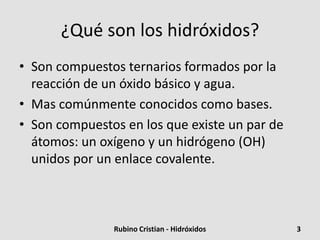 ¿Qué son los hidróxidos?
• Son compuestos ternarios formados por la
reacción de un óxido básico y agua.
• Mas comúnmente conocidos como bases.
• Son compuestos en los que existe un par de
átomos: un oxígeno y un hidrógeno (OH)
unidos por un enlace covalente.
3Rubino Cristian - Hidróxidos
 
