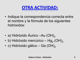 • Indique la correspondencia correcta entre
el nombre y la fórmula de los siguientes
hidróxidos:
• a) Hidróxido Áurico –Au (OH)3
• b) Hidróxido mercúrico – Hg2 (OH)2
• c) Hidróxido gálico – Ga (OH)2
9Rubino Cristian - Hidróxidos
 