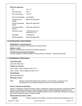Dados de segurança
        pH                        13,0 - 14
        Ponto de fusão            318 °C
        Ponto de ebulição         1.390 °C

        Ponto de inflamação       nao aplicável
        Temperatura de            dados não disponíveis
        ignição
        Limites de explosão,      dados não disponíveis
        inferior
        Limite de explosão,       dados não disponíveis
        superior
        Pressão de vapor          < 24,00 hPa a 20 °C
                                  4,00 hPa a 37 °C
        Densidade                 2,1300 g/cm3
        Hidrossolubilidade        dados não disponíveis

10. ESTABILIDADE E REACTIVIDADE

    Estabilidade em armazenamento
    Estável sob as condições recomendadas de armazenamento.
    Matérias a evitar
    Agentes oxidantes fortes, Ácidos fortes, Materiais orgânicos
    Produtos de decomposição perigosos
    Produtos perigosos de decomposição formados durante os incêndios. - Sódio/óxidos de sódio


11. INFORMAÇÃO TOXICOLÓGICA

    Toxicidade aguda
    dados não disponíveis
    Irritação ou corrosão
    Pele - coelho - Grave irritação da pele - 24 h
    Olhos - coelho - Grave irritação dos olhos - 24 h
    Sensibilização
    dados não disponíveis
    Exposição crónica

    IARC:               Nenhum componente deste produto presente a níveis maiores ou iguais a 0.1% é
                        identificado como carcinogénio provável, possível ou confirmado pelo IARC.

    Sinais e sintomas de exposição
    espasmo, inflamação e edema da laringe, espasmo, inflamação e edema dos brônquios, pneumonite, edema
    pulmonar, sensação de queimadura, Tosse, respiração ruidosa, laringite, Respiração superficial, Dor de
    cabeça, Náusea, Vómitos, O material é extremamente destrutivo para os tecidos das membranas mucosas e
    para o trato respiratório superior, os olhos e a pele.
    Efeitos potenciais sobre a saúde
        Inalação                  Pode ser perigoso se for inalado. O material é extremamente destrutivo para os

Sigma-Aldrich - S8045                         www.sigma-aldrich.com                                 Página 3 of 5
 