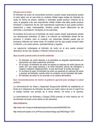 Riesgos para la salud.
El hidróxido de sodio es sumamente corrosivo y puede causar quemaduras graves
en todo tejido con el...