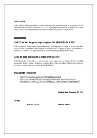 CONCLUSIONES:
Se ha podido identificar cuáles son los síntomas que se produce en el organismo al ser
intoxicado con hidróxido de sodio y a la vez se ha podido reconocer la presencia de este
toxico con las reacciones específicas de reconocimiento para esta intoxicación.

CUESTIONARIO
¿CUALES SON LOS Riesgos de fuego o explosión DEL HIDROXIDO DE SODIO?
Este compuesto no es inflamable sin embargo, puede provocar fuego si se encuentra en
contacto con materiales combustibles. Por otra parte, se generan gases inflamables al
ponerse en contacto con algunos metales. Es soluble en agua generando calor.

¿COMO SE DEBE ALMACENAR EL HIDROXIDO DE SODIO?
El hidróxido de sodio debe ser almacenado en un lugar seco, protegido de la humedad,
agua, daño físico y alejado de ácidos, metales, disolventes clorados, explosivos, peróxidos
orgánicos y materiales que puedan arder fácilmente.

BIBLIOGRAFÍA O WEBGRAFÍA

 http://www.quimica.unam.mx/IMG/pdf/2hsnaoh.pdf
 http://www.merckmillipore.com/ecuador/chemicals/sodio-hidroxido-ensolucion-30%25/MDA_CHEM-105589/p_8Yyb.s1OEwsAAAEvgOdQnxE2

Machala 9 de diciembre del 2013

FIRMAS
ADRIANA SANTOS

MARYURI LLANOS

 