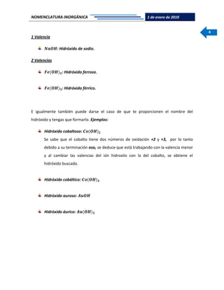 NOMENCLATURA INORGÁNICA 1 de enero de 2010
4
1 Valencia
𝑵𝒂𝑶𝑯: Hidróxido de sodio.
2 Valencias
𝑭𝒆(𝑶𝑯) 𝟐: Hidróxido ferroso.
𝑭𝒆(𝑶𝑯) 𝟑: Hidróxido férrico.
E igualmente también puede darse el caso de que te proporcionen el nombre del
hidróxido y tengas que formarlo. Ejemplos:
Hidróxido cobaltoso: 𝑪𝒐(𝑶𝑯) 𝟐
Se sabe que el cobalto tiene dos números de oxidación +2 y +3, por lo tanto
debido a su terminación oso, se deduce que está trabajando con la valencia menor
y al cambiar las valencias del ión hidroxilo con la del cobalto, se obtiene el
hidróxido buscado.
Hidróxido cobáltico: 𝑪𝒐(𝑶𝑯) 𝟑
Hidróxido auroso: 𝑨𝒖𝑶𝑯
Hidróxido áurico: 𝑨𝒖(𝑶𝑯) 𝟑
 