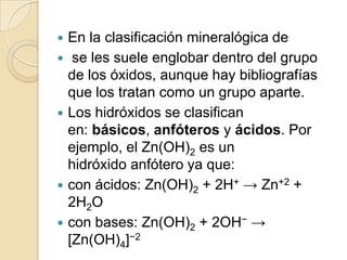    En la clasificación mineralógica de
    se les suele englobar dentro del grupo
    de los óxidos, aunque hay bibliografías
    que los tratan como un grupo aparte.
   Los hidróxidos se clasifican
    en: básicos, anfóteros y ácidos. Por
    ejemplo, el Zn(OH)2 es un
    hidróxido anfótero ya que:
   con ácidos: Zn(OH)2 + 2H+ → Zn+2 +
    2H2O
   con bases: Zn(OH)2 + 2OH− →
    [Zn(OH)4]−2
 