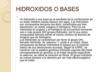 HIDROXIDOS O BASES

    Un hidróxido o una base es el resultado de la combinación de
    un óxido metálico (óxido básico) con agua. Los hidróxidos
    son compuestos ternarios (es decir, constituidos por tres
    elementos): un metal, oxígeno e hidrógeno. Pero en los
    hidróxidos el oxígeno y el hidrógeno se encuentran formando
    uno o más grupos OH (grupos hidroxilo), por lo que estos
    compuestos siempre tienen el mismo número de átomos de
    oxígeno que de hidrógeno.
    Los hidróxidos se caracterizan por tener el grupo OH-,
    llamado hidróxido, de valencia -1, unido a un metal. Estos
    compuestos se llaman hidróxidos (o bases) por el carácter
    básico de sus disoluciones acuosas. Según la IUPAC, se
    nombran con la palabra genérica hidróxido seguida del metal
    correspondiente en genitivo; si el metal necesita especificar
    la valencia, se utiliza la notación de Stock. El grupo hidróxido
    se coloca siempre a la derecha por ser más electronegativo
    que el metal.
 