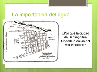 La importancia del agua
¿Por qué la ciudad
de Santiago fue
fundada a orillas del
Río Mapocho?