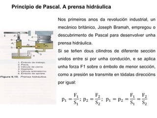 Principio de Pascal. A prensa hidráulica Nos primeiros anos da revolución industrial, un mecánico británico, Joseph Bramah, empregou o descubrimento de Pascal para desenvolver unha prensa hidráulica. Si se teñen dous cilindros de diferente sección unidos entre si por unha condución, e se aplica unha forza F1 sobre o émbolo de menor sección, como a presión se transmite en tódalas direccións por igual:  