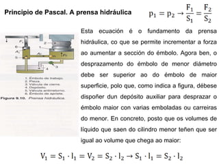 Principio de Pascal. A prensa hidráulica Esta ecuación é o fundamento da prensa hidráulica, co que se permite incrementar a forza ao aumentar a sección do émbolo. Agora ben, o desprazamento do émbolo de menor diámetro debe ser superior ao do émbolo de maior superficie, polo que, como indica a figura, débese dispoñer dun depósito auxiliar para desprazar o émbolo maior con varias emboladas ou carreiras do menor. En concreto, posto que os volumes de líquido que saen do cilindro menor teñen que ser igual ao volume que chega ao maior: 