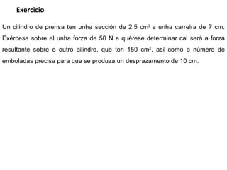 Un cilindro de prensa ten unha sección de 2,5  cm 2  e unha carreira de 7 cm. Exércese sobre el unha forza de 50 N e quérese determinar cal será a forza resultante sobre o outro cilindro, que ten 150  cm 2 , así como o número de emboladas precisa para que se produza un desprazamento de 10 cm.  Exercicio 