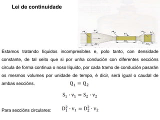 Lei de continuidade Estamos tratando líquidos incompresibles e, polo tanto, con densidade constante, de tal xeito que si por unha condución con diferentes seccións circula de forma continua o noso líquido, por cada tramo de condución pasarán os mesmos volumes por unidade de tempo, é dicir, será igual o caudal de ambas seccións.  Para seccións circulares: 
