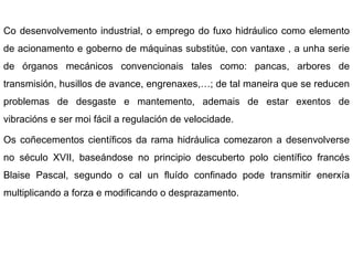 Co desenvolvemento industrial, o emprego do fuxo hidráulico como elemento de acionamento e goberno de máquinas substitúe, con vantaxe , a unha serie de órganos mecánicos convencionais tales como: pancas, arbores de transmisión, husillos de avance, engrenaxes,…; de tal maneira que se reducen problemas de desgaste e mantemento, ademais de estar exentos de vibracións e ser moi fácil a regulación de velocidade. Os coñecementos científicos da rama hidráulica comezaron a desenvolverse no século XVII, baseándose no principio descuberto polo científico francés Blaise Pascal, segundo o cal un fluído confinado pode transmitir enerxía multiplicando a forza e modificando o desprazamento. 