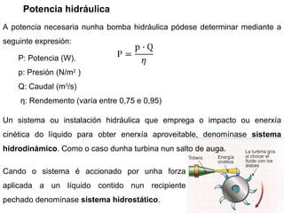 Potencia hidráulica Cando o sistema é accionado por unha forza aplicada a un líquido contido nun recipiente pechado denomínase  sistema hidrostático .  A potencia necesaria nunha bomba hidráulica pódese determinar mediante a seguinte expresión: Un sistema ou instalación hidráulica que emprega o impacto ou enerxía cinética do líquido para obter enerxía aproveitable, denomínase  sistema hidrodinámico . Como o caso dunha turbina nun salto de auga. P: Potencia (W). p: Presión (N/ m 2  ) Q: Caudal ( m 3 /s) η : Rendemento (varía entre 0,75 e 0,95)  