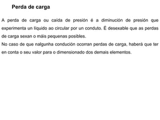 Perda de carga A perda de carga ou caída de presión é a diminución de presión que experimenta un líquido ao circular por un conduto. É desexable que as perdas de carga sexan o máis pequenas posibles. No caso de que nalgunha condución ocorran perdas de carga, haberá que ter en conta o seu valor para o dimensionado dos demais elementos. 