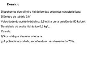 Dispoñemos dun cilindro hidráulico das seguintes características: Diámetro de tubaria 3/8’’ Velocidade do aceite hidráulico: 2,5 m/s a unha presión de 50 kp/ cm 2 . Densidade do aceite hidráulico 0,9 kg/L. Calcule: O caudal que atravesa a tubaria. A potencia absorbida, supoñendo un rendemento do 75%. Exercicio 