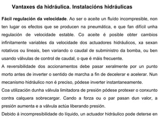 Vantaxes da hidráulica. Instalacións hidráulicas Fácil regulación da velocidade . Ao ser o aceite un fluído incompresible, non ten lugar os efectos que se producen na pneumática, e que fan difícil unha regulación de velocidade estable. Co aceite é posible obter cambios infinitamente variables da velocidade dos actuadores hidráulicos, xa sexan rotativos ou lineais, ben variando o caudal de subministro da bomba, ou ben usando válvulas de control de caudal, o que é máis frecuente. A reversibilidade dos accionamentos debe pasar xeralmente por un punto morto antes de inverter o sentido de marcha a fin de decelerar e acelerar. Nun mecanismo hidráulico non é preciso, pódese inverter instantaneamente. Coa utilización dunha válvula limitadora de presión pódese protexer o conxunto contra calquera sobrecargar. Cando a forza ou o par pasan dun valor, a presión aumenta e a válvula actúa liberando presión. Debido á incompresibilidade do líquido, un actuador hidráulico pode deterse en calquera posición. Co aire, tanto pola compresibilidade, como polas maiores fugas, é difícil non estar oscilando en torno a unha posición,. 