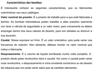 Características das bombas É interesante coñecer as seguintes características, que os fabricantes subministran nos seus catálogos: Valor nominal da presión . É a presión de traballo para a que está fabricada a bomba. As bombas hidrostáticas poden traballar a altas presións soamente con tarar a válvula de seguridade a un valor maior, pero unicamente se deben empregar dentro dos seus valores de deseño, para non dañalas ou diminuír a súa duración.  Caudal . Sóese expresar en l/min. É un valor orientativo, pois pode variar coa frecuencia de rotación. Non obstante, débese manter no valor nominal que indica o fabricante. Desprazamento . É o volume de líquido bombeado nunha volta completa. O  produto deste polas revolucións dará o caudal. Así como o caudal pode variar coas revolucións, o desprazamento é unha constante construtiva ou de deseño da máquina que non pode variar salvo que se cambien elementos. 