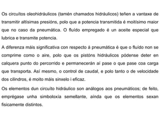 Os circuítos oleohidráulicos (tamén chamados hidráulicos) teñen a vantaxe de transmitir altísimas presións, polo que a potencia transmitida é moitísimo maior que no caso da pneumática. O fluído empregado é un aceite especial que lubrica e transmite potencia. A diferenza máis significativa con respecto á pneumática é que o fluído non se comprime como o aire, polo que os pistóns hidráulicos pódense deter en calquera punto do percorrido e permanecerán aí pase o que pase coa carga que transporta. Así mesmo, o control de caudal, e polo tanto o de velocidade dos cilindros, é moito máis sinxelo i eficaz. Os elementos dun circuíto hidráulico son análogos aos pneumáticos; de feito, emprégase unha simboloxía semellante, aínda que os elementos sexan fisicamente distintos. 