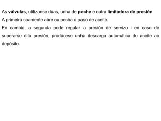 As  válvulas , utilízanse dúas, unha de  peche  e outra  limitadora de presión .  A primeira soamente abre ou pecha o paso de aceite.  En cambio, a segunda pode regular a presión de servizo i en caso de superarse dita presión, prodúcese unha descarga automática do aceite ao depósito.  