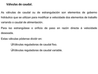 Válvulas de caudal. As válvulas de caudal ou de estrangulación son elementos de goberno hidráulico que se utilizan para modificar a velocidade dos elementos de traballo variando o caudal de alimentación.  Para iso estrangúlase o orificio de paso en razón directa á velocidade desexada.  Estas válvulas pódense dividir en: Válvulas reguladoras de caudal fixo. Válvulas reguladoras de caudal variable. 