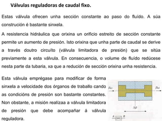 Válvulas reguladoras de caudal fixo. Estas válvula ofrecen unha sección constante ao paso do fluído. A súa construción é bastante sinxela. A resistencia hidráulica que orixina un orificio estreito de sección constante permite un aumento de presión. Isto orixina que unha parte de caudal se derive a través doutro circuíto (válvula limitadora de presión) que se sitúa previamente a esta válvula. En consecuencia, o volume de fluído redúcese nesta parte da tubaria, xa que a redución de sección orixina unha resistencia. Esta válvula emprégase para modificar de forma sinxela a velocidade dos órganos de traballo cando as condicións de presión son bastante constantes. Non obstante, a misión realízaa a válvula limitadora de presión que debe acompañar á válvula reguladora. 