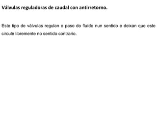 Válvulas reguladoras de caudal con antirretorno. Este tipo de válvulas regulan o paso do fluído nun sentido e deixan que este circule libremente no sentido contrario. 