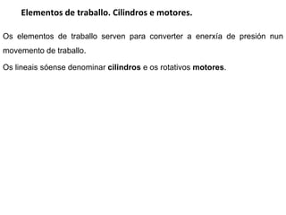 Elementos de traballo. Cilindros e motores. Os elementos de traballo serven para converter a enerxía de presión nun movemento de traballo.  Os lineais sóense denominar  cilindros  e os rotativos  motores . 