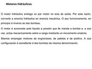 Motores hidráulicos. O motor hidráulico entrega un par motor no eixe de saída. Por esta razón, converte a enerxía hidráulica en enerxía mecánica. O seu funcionamento, en principio é inverso ao das bombas. O motor é accionado polo líquido a presión que lle manda a bomba e, a súa vez, actúa mecanicamente sobre a carga mediante un movemento xiratorio. Sóense empregar motores de engranaxes, de paletas e de pistóns. A súa configuración é semellante á das bombas da mesma denominación.  