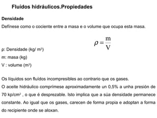 Fluídos hidráulicos.Propiedades Densidade Defínese como o cociente entre a masa e o volume que ocupa esta masa. ρ : Densidade (kg/  m 3 ) m: masa (kg) V : volume ( m 3 ) Os líquidos son fluídos incompresibles ao contrario que os gases.  O aceite hidráulico comprímese aproximadamente un 0,5% a unha presión de 70 kp/ cm 2  , o que é desprezable. Isto implica que a súa densidade permanece constante. Ao igual que os gases, carecen de forma propia e adoptan a forma do recipiente onde se aloxan.  