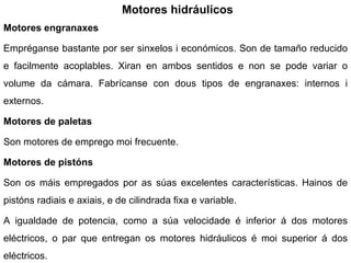 Motores hidráulicos Motores engranaxes Empréganse bastante por ser sinxelos i económicos. Son de tamaño reducido e facilmente acoplables. Xiran en ambos sentidos e non se pode variar o volume da cámara. Fabrícanse con dous tipos de engranaxes: internos i externos. Motores de paletas Son motores de emprego moi frecuente.  Motores de pistóns Son os máis empregados por as súas excelentes características. Hainos de pistóns radiais e axiais, e de cilindrada fixa e variable. A igualdade de potencia, como a súa velocidade é inferior á dos motores eléctricos, o par que entregan os motores hidráulicos é moi superior á dos eléctricos. 