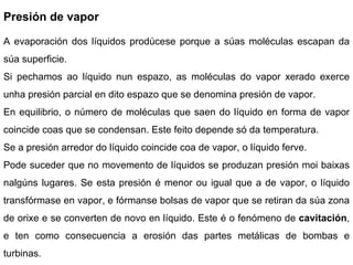 Presión de vapor A evaporación dos líquidos prodúcese porque a súas moléculas escapan da súa superficie.  Si pechamos ao líquido nun espazo, as moléculas do vapor xerado exerce unha presión parcial en dito espazo que se denomina presión de vapor. En equilibrio, o número de moléculas que saen do líquido en forma de vapor coincide coas que se condensan. Este feito depende só da temperatura. Se a presión arredor do líquido coincide coa de vapor, o líquido ferve. Pode suceder que no movemento de líquidos se produzan presión moi baixas nalgúns lugares. Se esta presión é menor ou igual que a de vapor, o líquido transfórmase en vapor, e fórmanse bolsas de vapor que se retiran da súa zona de orixe e se converten de novo en líquido. Este é o fenómeno de  cavitación , e ten como consecuencia a erosión das partes metálicas de bombas e turbinas.  