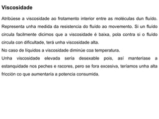 Viscosidade Atribúese a viscosidade ao frotamento interior entre as moléculas dun fluído. Representa unha medida da resistencia do fluído ao movemento. Si un fluído circula facilmente dicimos que a viscosidade é baixa, pola contra si o fluído circula con dificultade, terá unha viscosidade alta.  No caso de líquidos a viscosidade diminúe coa temperatura. Unha viscosidade elevada sería desexable pois, así manteríase a estanquidade nos peches e racores, pero se fora excesiva, teríamos unha alta fricción co que aumentaría a potencia consumida. 