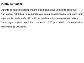 Punto de fluidez O punto de fluidez é a temperatura máis baixa á que un líquido pode fluír. Nun aceite hidráulico, a comprobación desta especificación terá unha gran importancia cando a súa utilización se produce a temperaturas moi baixas. Como regra, o punto de fluidez soe estar 10 ºC por debaixo da temperatura máis baixa de utilización.  