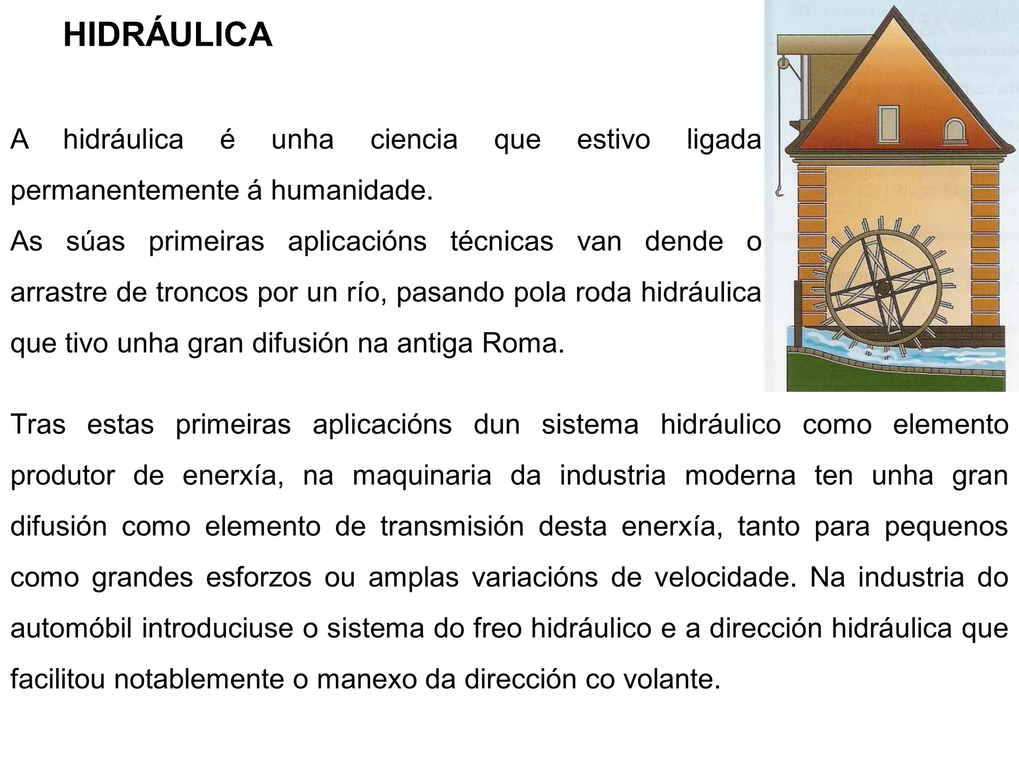 HIDRÁULICA


A   hidráulica   é   unha   ciencia   que     estivo   ligada
permanentemente á humanidade.
As súas primeiras aplicacións técnicas van dende o
arrastre de troncos por un río, pasando pola roda hidráulica
que tivo unha gran difusión na antiga Roma.

Tras estas primeiras aplicacións dun sistema hidráulico como elemento
produtor de enerxía, na maquinaria da industria moderna ten unha gran
difusión como elemento de transmisión desta enerxía, tanto para pequenos
como grandes esforzos ou amplas variacións de velocidade. Na industria do
automóbil introduciuse o sistema do freo hidráulico e a dirección hidráulica que
facilitou notablemente o manexo da dirección co volante.
 
