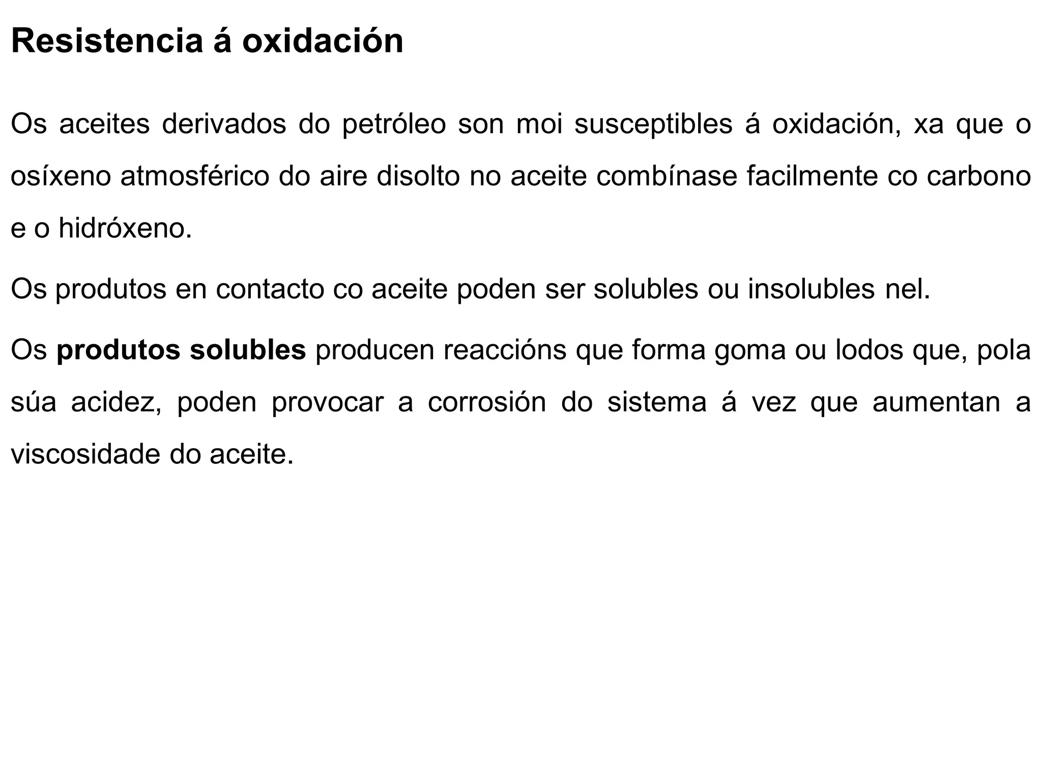 Resistencia á oxidación

Os aceites derivados do petróleo son moi susceptibles á oxidación, xa que o
osíxeno atmosférico do aire disolto no aceite combínase facilmente co carbono
e o hidróxeno.

Os produtos en contacto co aceite poden ser solubles ou insolubles nel.

Os produtos solubles producen reaccións que forma goma ou lodos que, pola
súa acidez, poden provocar a corrosión do sistema á vez que aumentan a
viscosidade do aceite.
 