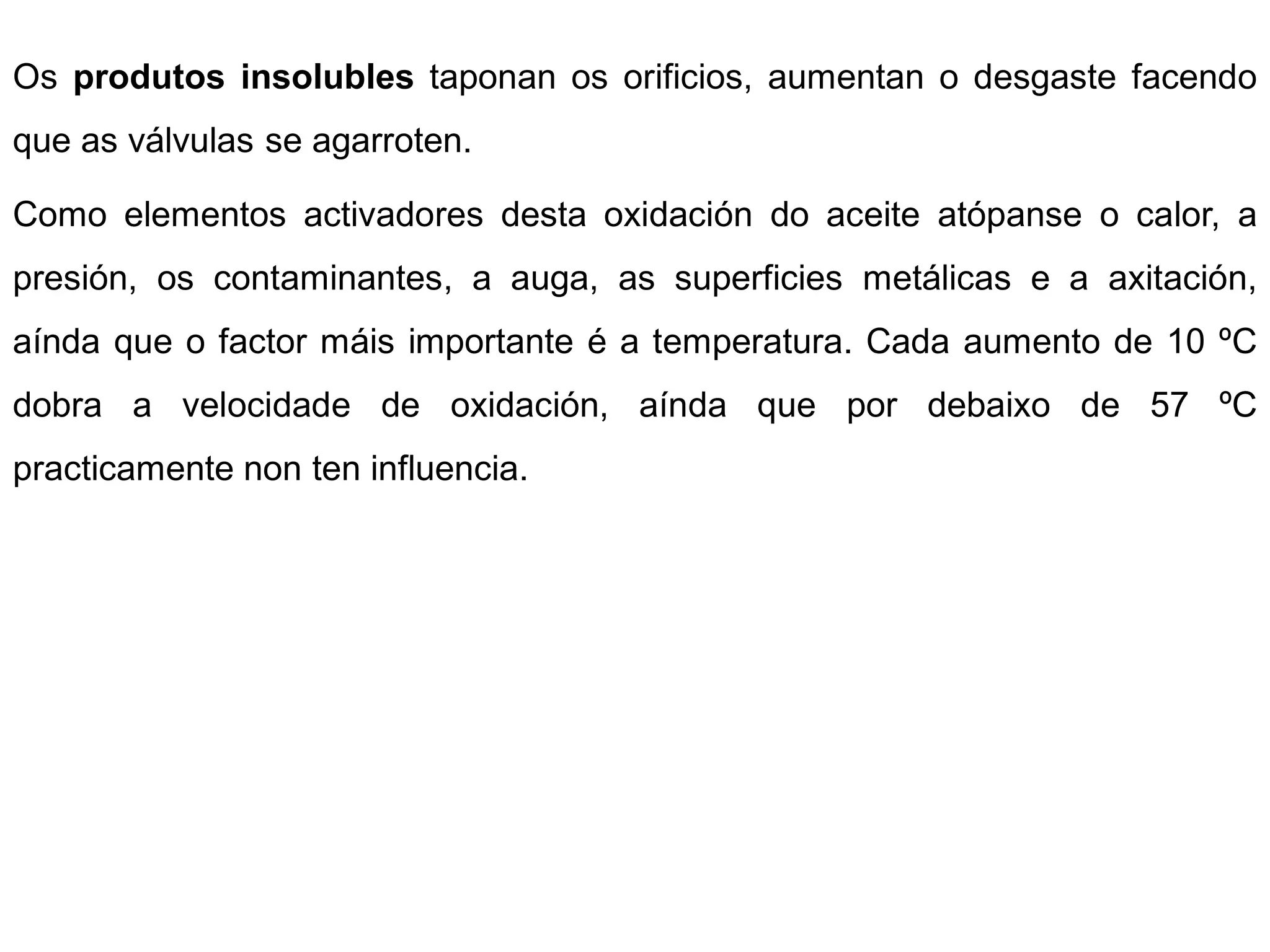 Os produtos insolubles taponan os orificios, aumentan o desgaste facendo
que as válvulas se agarroten.

Como elementos activadores desta oxidación do aceite atópanse o calor, a
presión, os contaminantes, a auga, as superficies metálicas e a axitación,
aínda que o factor máis importante é a temperatura. Cada aumento de 10 ºC
dobra a velocidade de oxidación, aínda que por debaixo de 57 ºC
practicamente non ten influencia.
 
