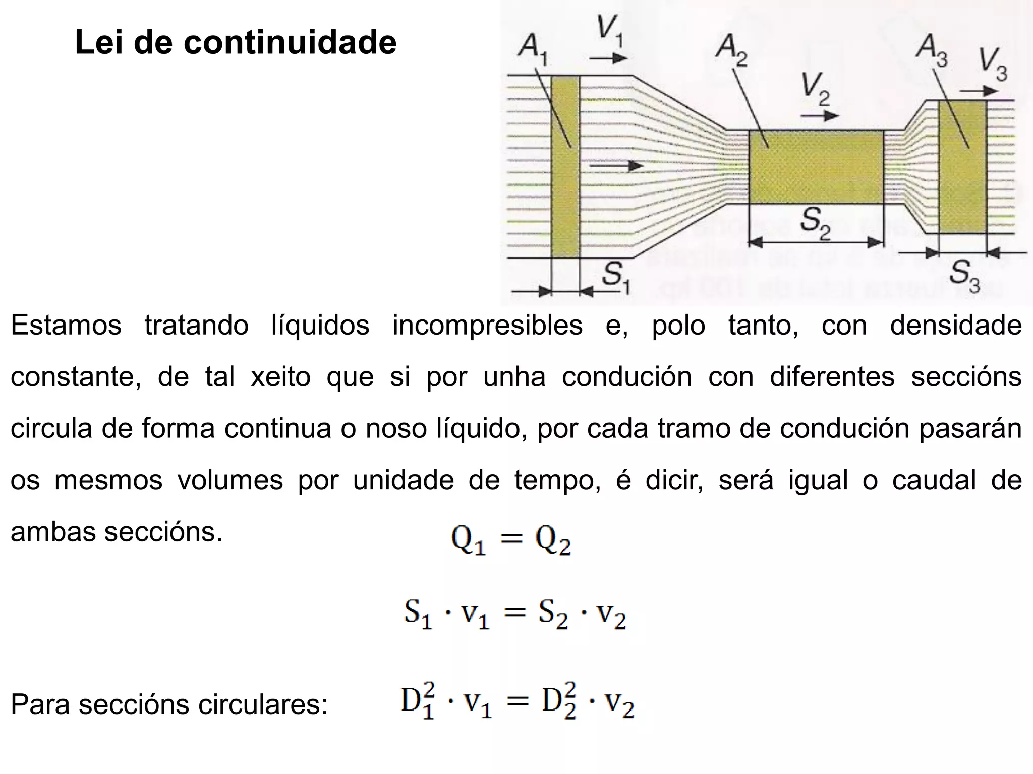 Lei de continuidade




Estamos tratando líquidos incompresibles e, polo tanto, con densidade
constante, de tal xeito que si por unha condución con diferentes seccións
circula de forma continua o noso líquido, por cada tramo de condución pasarán
os mesmos volumes por unidade de tempo, é dicir, será igual o caudal de
ambas seccións.




Para seccións circulares:
 