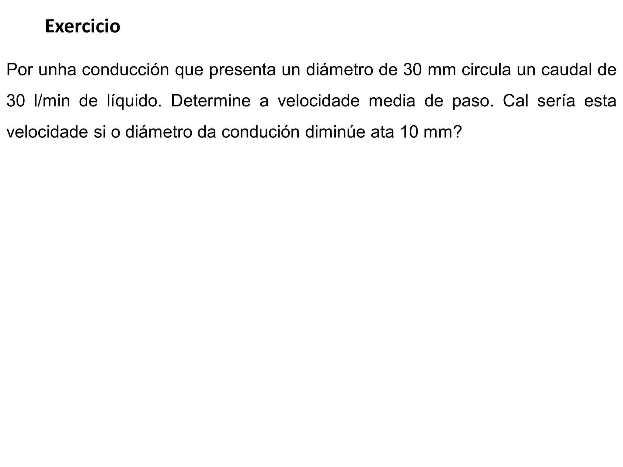 Exercicio

Por unha conducción que presenta un diámetro de 30 mm circula un caudal de
30 l/min de líquido. Determine a velocidade media de paso. Cal sería esta
velocidade si o diámetro da condución diminúe ata 10 mm?
 