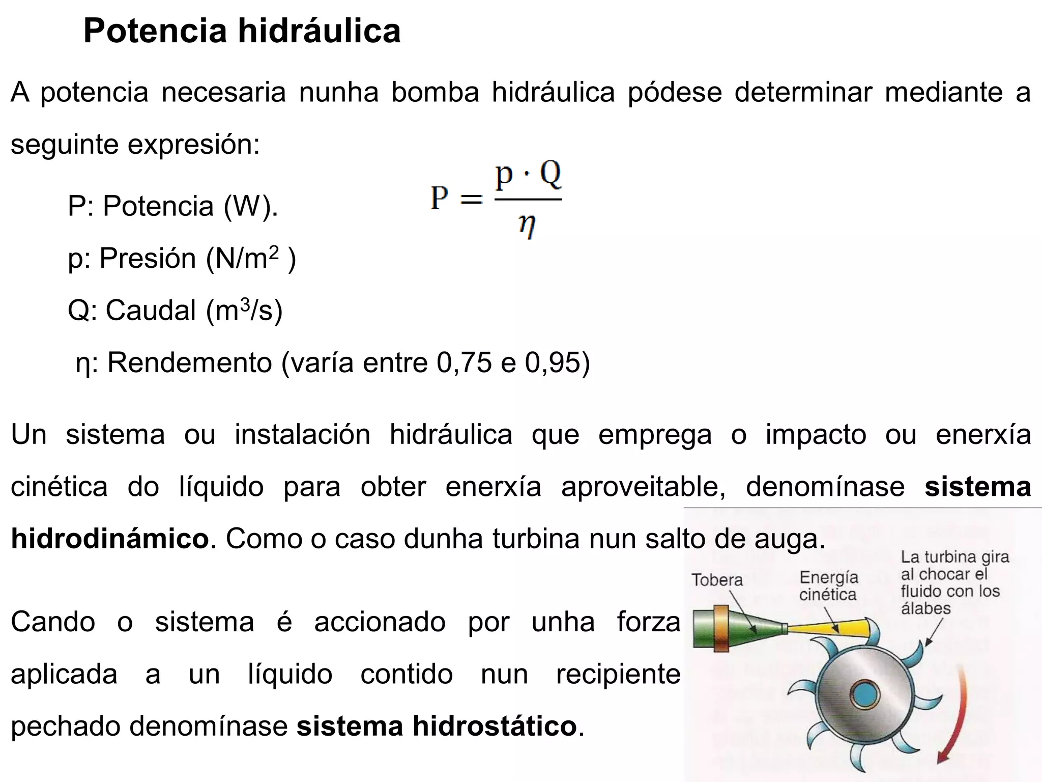 Potencia hidráulica
A potencia necesaria nunha bomba hidráulica pódese determinar mediante a
seguinte expresión:

    P: Potencia (W).
    p: Presión (N/m2 )
    Q: Caudal (m3/s)
    η: Rendemento (varía entre 0,75 e 0,95)

Un sistema ou instalación hidráulica que emprega o impacto ou enerxía
cinética do líquido para obter enerxía aproveitable, denomínase sistema
hidrodinámico. Como o caso dunha turbina nun salto de auga.

Cando o sistema é accionado por unha forza
aplicada a un líquido contido nun recipiente
pechado denomínase sistema hidrostático.
 
