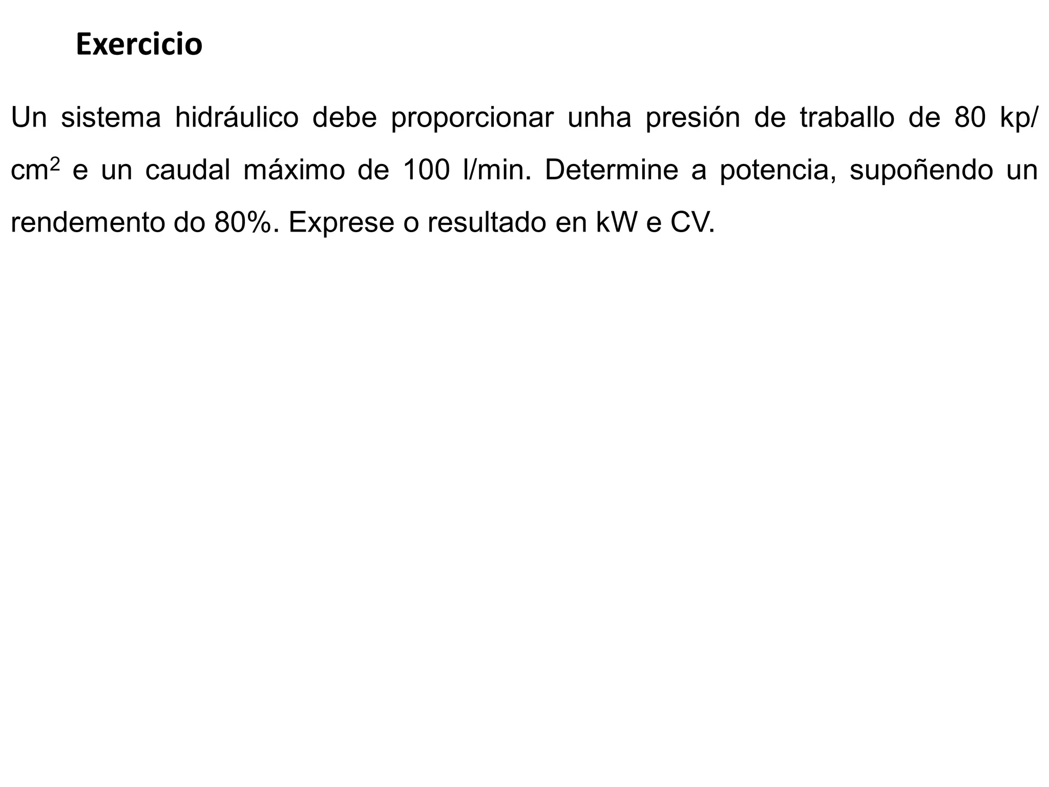 Exercicio

Un sistema hidráulico debe proporcionar unha presión de traballo de 80 kp/
cm2 e un caudal máximo de 100 l/min. Determine a potencia, supoñendo un
rendemento do 80%. Exprese o resultado en kW e CV.
 