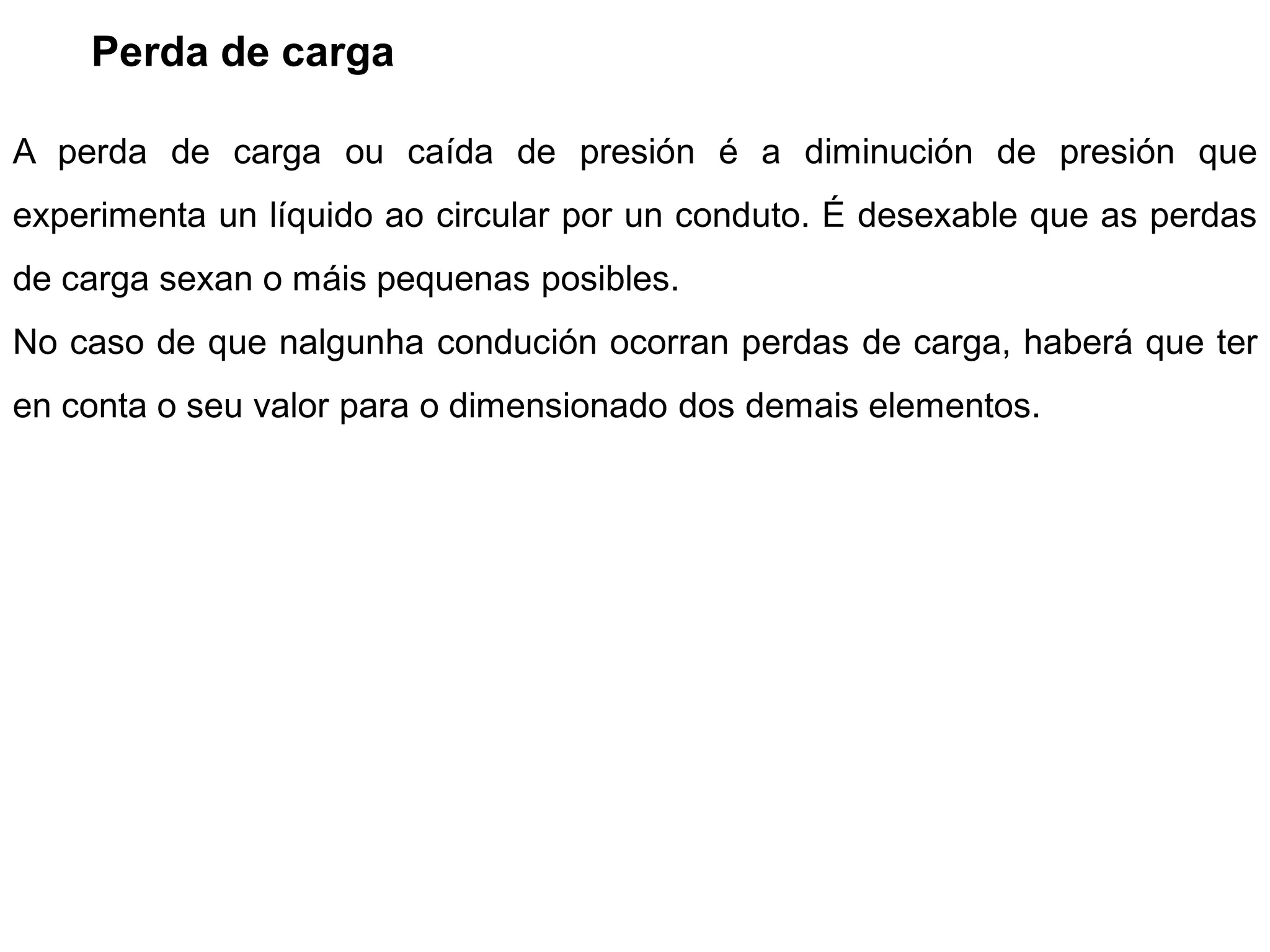 Perda de carga

A perda de carga ou caída de presión é a diminución de presión que
experimenta un líquido ao circular por un conduto. É desexable que as perdas
de carga sexan o máis pequenas posibles.
No caso de que nalgunha condución ocorran perdas de carga, haberá que ter
en conta o seu valor para o dimensionado dos demais elementos.
 
