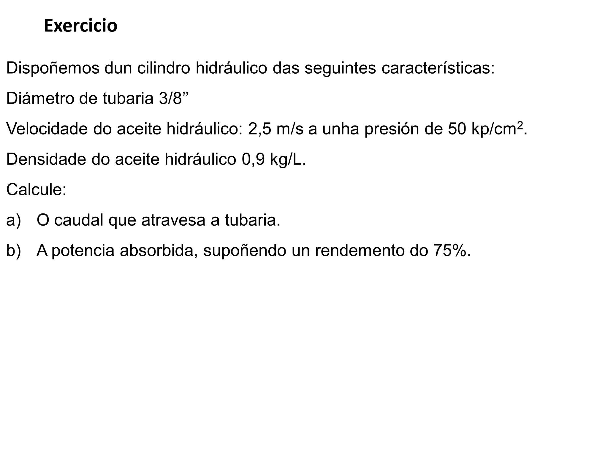 Exercicio

Dispoñemos dun cilindro hidráulico das seguintes características:
Diámetro de tubaria 3/8’’
Velocidade do aceite hidráulico: 2,5 m/s a unha presión de 50 kp/cm2.
Densidade do aceite hidráulico 0,9 kg/L.
Calcule:
a) O caudal que atravesa a tubaria.
b) A potencia absorbida, supoñendo un rendemento do 75%.
 