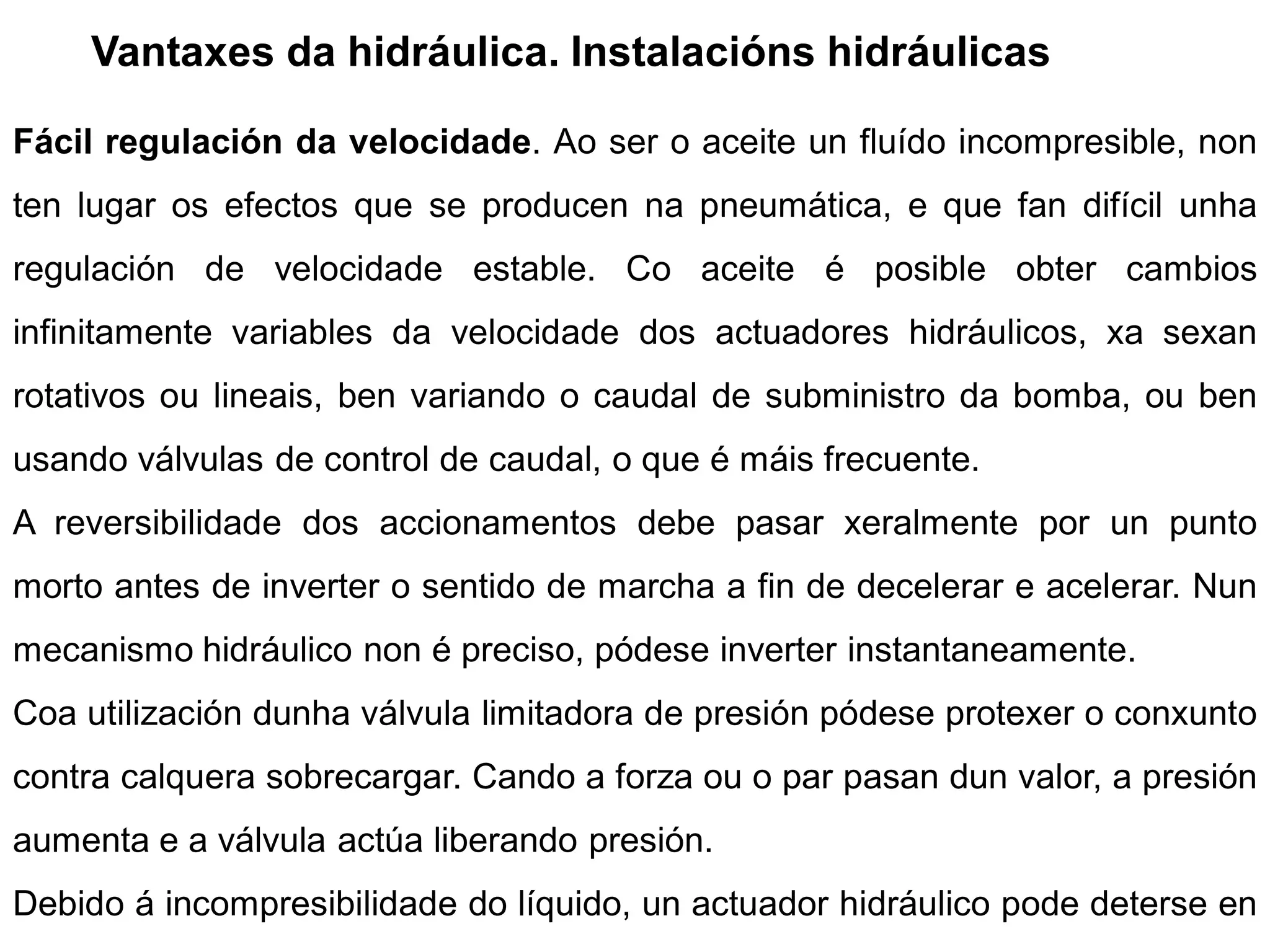 Vantaxes da hidráulica. Instalacións hidráulicas

Fácil regulación da velocidade. Ao ser o aceite un fluído incompresible, non
ten lugar os efectos que se producen na pneumática, e que fan difícil unha
regulación de velocidade estable. Co aceite é posible obter cambios
infinitamente variables da velocidade dos actuadores hidráulicos, xa sexan
rotativos ou lineais, ben variando o caudal de subministro da bomba, ou ben
usando válvulas de control de caudal, o que é máis frecuente.
A reversibilidade dos accionamentos debe pasar xeralmente por un punto
morto antes de inverter o sentido de marcha a fin de decelerar e acelerar. Nun
mecanismo hidráulico non é preciso, pódese inverter instantaneamente.
Coa utilización dunha válvula limitadora de presión pódese protexer o conxunto
contra calquera sobrecargar. Cando a forza ou o par pasan dun valor, a presión
aumenta e a válvula actúa liberando presión.
Debido á incompresibilidade do líquido, un actuador hidráulico pode deterse en
 