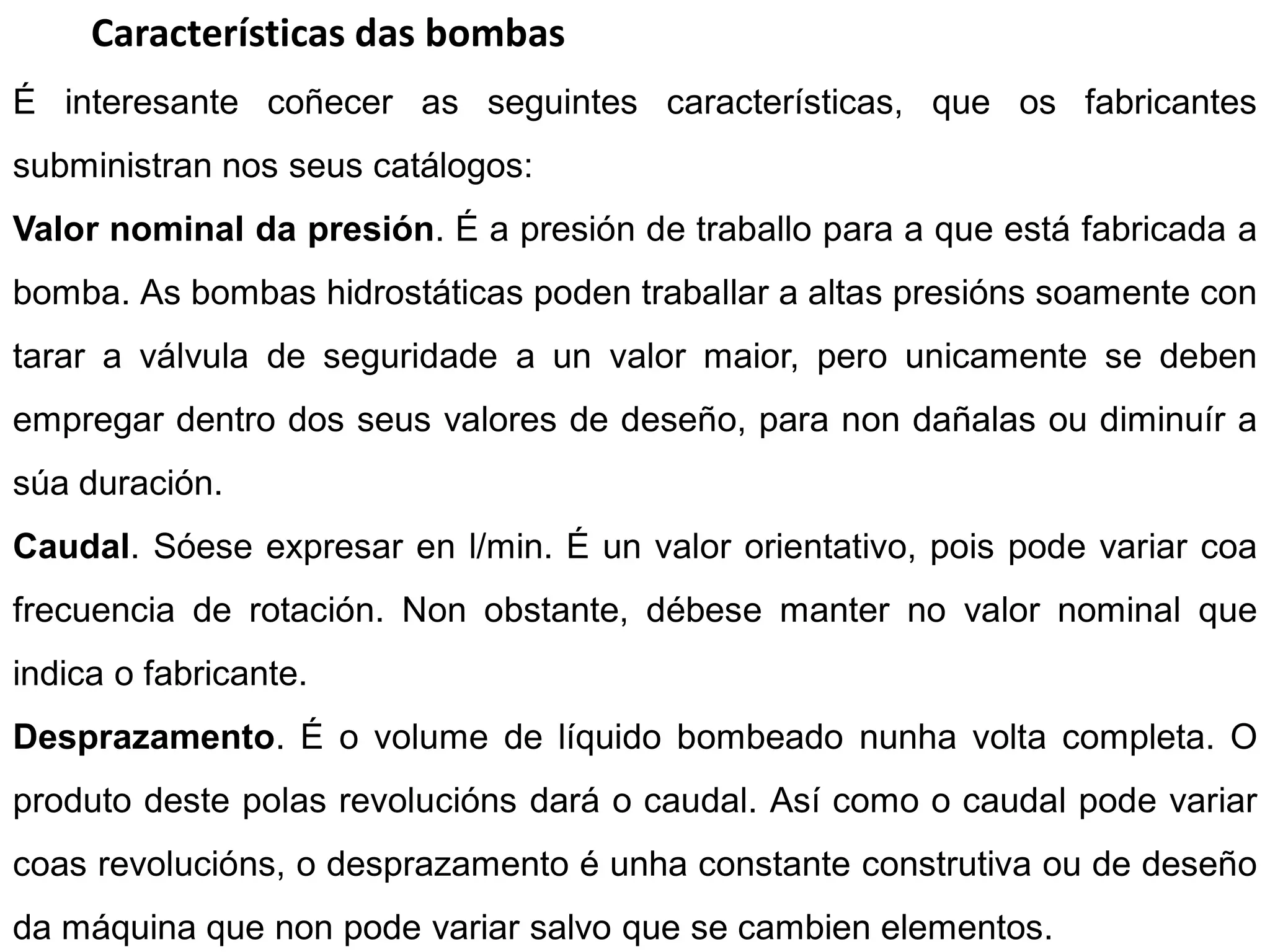 Características das bombas
É interesante coñecer as seguintes características, que os fabricantes
subministran nos seus catálogos:
Valor nominal da presión. É a presión de traballo para a que está fabricada a
bomba. As bombas hidrostáticas poden traballar a altas presións soamente con
tarar a válvula de seguridade a un valor maior, pero unicamente se deben
empregar dentro dos seus valores de deseño, para non dañalas ou diminuír a
súa duración.
Caudal. Sóese expresar en l/min. É un valor orientativo, pois pode variar coa
frecuencia de rotación. Non obstante, débese manter no valor nominal que
indica o fabricante.
Desprazamento. É o volume de líquido bombeado nunha volta completa. O
produto deste polas revolucións dará o caudal. Así como o caudal pode variar
coas revolucións, o desprazamento é unha constante construtiva ou de deseño
da máquina que non pode variar salvo que se cambien elementos.
 