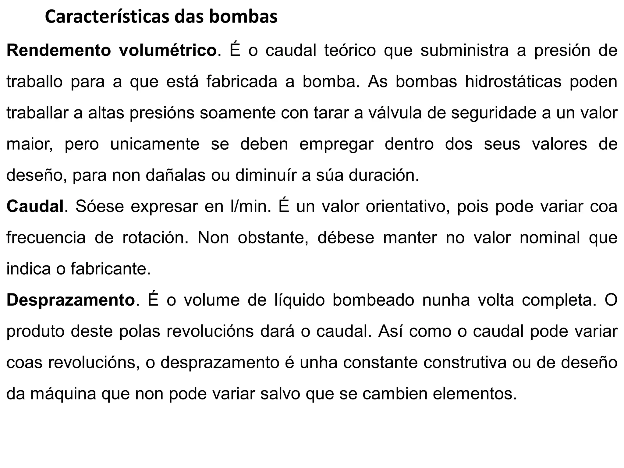 Características das bombas
Rendemento volumétrico. É o caudal teórico que subministra a presión de
traballo para a que está fabricada a bomba. As bombas hidrostáticas poden
traballar a altas presións soamente con tarar a válvula de seguridade a un valor
maior, pero unicamente se deben empregar dentro dos seus valores de
deseño, para non dañalas ou diminuír a súa duración.
Caudal. Sóese expresar en l/min. É un valor orientativo, pois pode variar coa
frecuencia de rotación. Non obstante, débese manter no valor nominal que
indica o fabricante.
Desprazamento. É o volume de líquido bombeado nunha volta completa. O
produto deste polas revolucións dará o caudal. Así como o caudal pode variar
coas revolucións, o desprazamento é unha constante construtiva ou de deseño
da máquina que non pode variar salvo que se cambien elementos.
 