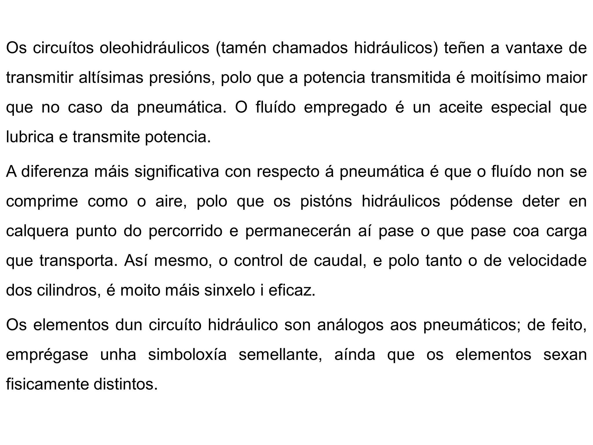 Os circuítos oleohidráulicos (tamén chamados hidráulicos) teñen a vantaxe de
transmitir altísimas presións, polo que a potencia transmitida é moitísimo maior
que no caso da pneumática. O fluído empregado é un aceite especial que
lubrica e transmite potencia.

A diferenza máis significativa con respecto á pneumática é que o fluído non se
comprime como o aire, polo que os pistóns hidráulicos pódense deter en
calquera punto do percorrido e permanecerán aí pase o que pase coa carga
que transporta. Así mesmo, o control de caudal, e polo tanto o de velocidade
dos cilindros, é moito máis sinxelo i eficaz.

Os elementos dun circuíto hidráulico son análogos aos pneumáticos; de feito,
emprégase unha simboloxía semellante, aínda que os elementos sexan
fisicamente distintos.
 