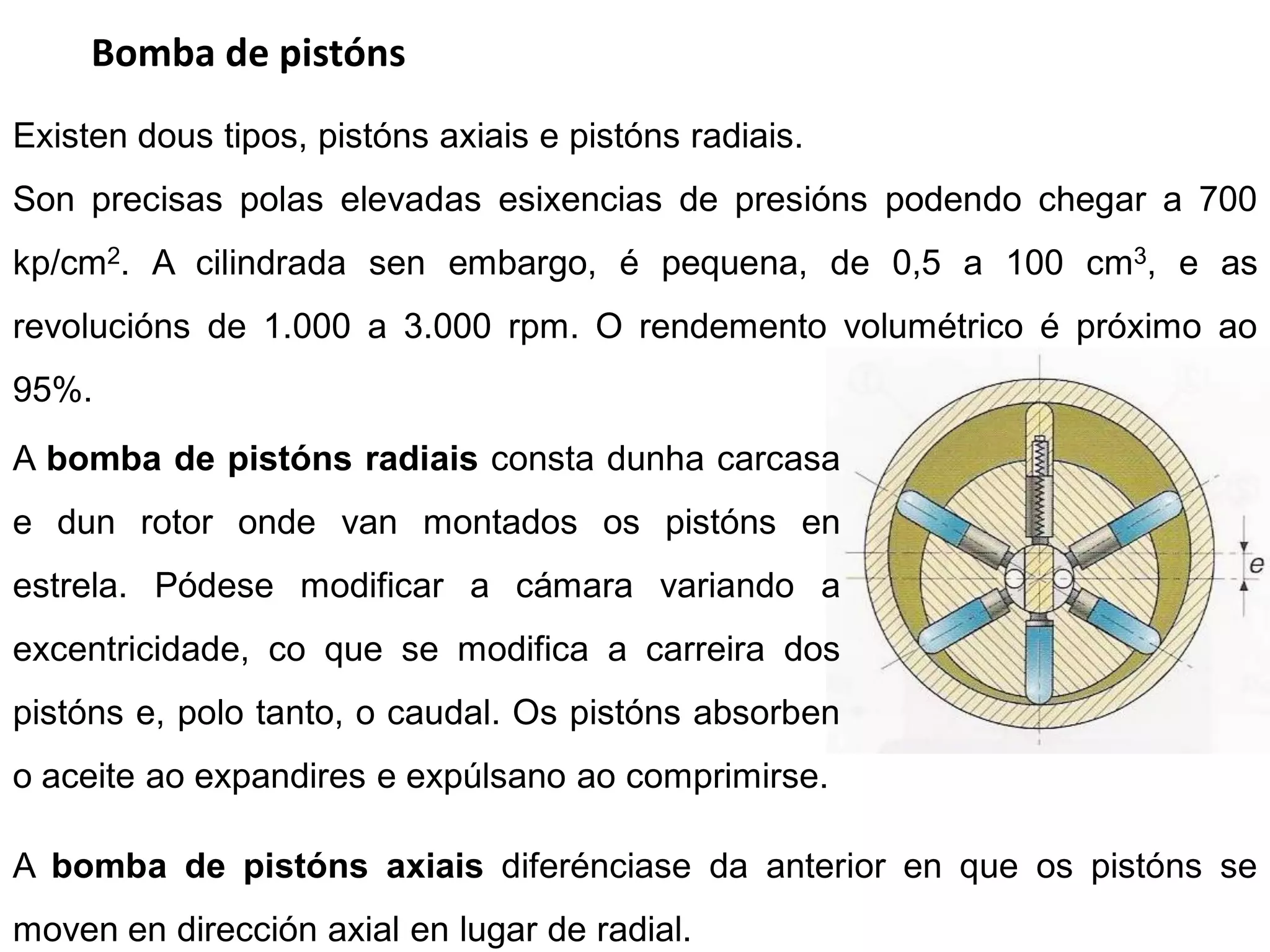 Bomba de pistóns
Existen dous tipos, pistóns axiais e pistóns radiais.
Son precisas polas elevadas esixencias de presións podendo chegar a 700
kp/cm2. A cilindrada sen embargo, é pequena, de 0,5 a 100 cm3, e as
revolucións de 1.000 a 3.000 rpm. O rendemento volumétrico é próximo ao
95%.
A bomba de pistóns radiais consta dunha carcasa
e dun rotor onde van montados os pistóns en
estrela. Pódese modificar a cámara variando a
excentricidade, co que se modifica a carreira dos
pistóns e, polo tanto, o caudal. Os pistóns absorben
o aceite ao expandires e expúlsano ao comprimirse.

A bomba de pistóns axiais diferénciase da anterior en que os pistóns se
moven en dirección axial en lugar de radial.
 